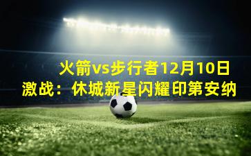 火箭vs步行者12月10日激战：休城新星闪耀印第安纳