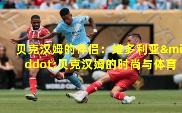 贝克汉姆的伴侣：维多利亚·贝克汉姆的时尚与体育跨界传奇