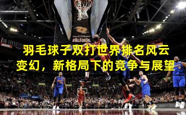 羽毛球子双打世界排名风云变幻,新格局下的竞争与展望