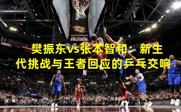 樊振东vs张本智和：新生代挑战与王者回应的乒乓交响