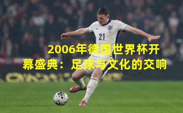 2006年德国世界杯开幕盛典：足球与文化的交响