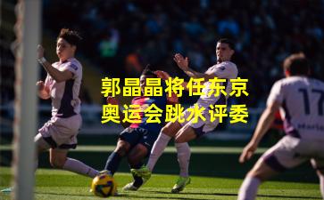 郭晶晶将任东京奥运会跳水评委