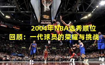 2004年NBA选秀顺位回顾:一代球员的荣耀与挑战