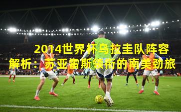  2014世界杯乌拉圭队阵容解析：苏亚雷斯领衔的南美劲旅