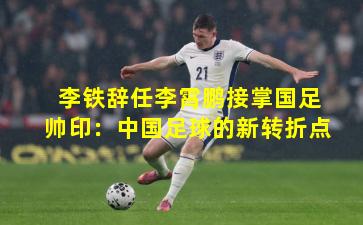 李铁辞任李霄鹏接掌国足帅印：中国足球的新转折点