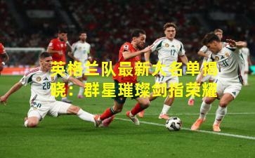 英格兰队最新大名单揭晓：群星璀璨剑指荣耀