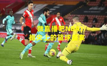 微直播吧NBA：指尖上的篮球盛宴