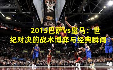 2015巴萨vs皇马:世纪对决的战术博弈与经典瞬间