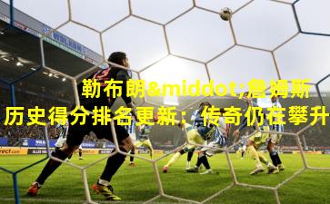 勒布朗·詹姆斯历史得分排名更新：传奇仍在攀升