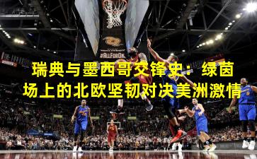 瑞典与墨西哥交锋史:绿茵场上的北欧坚韧对决美洲激情